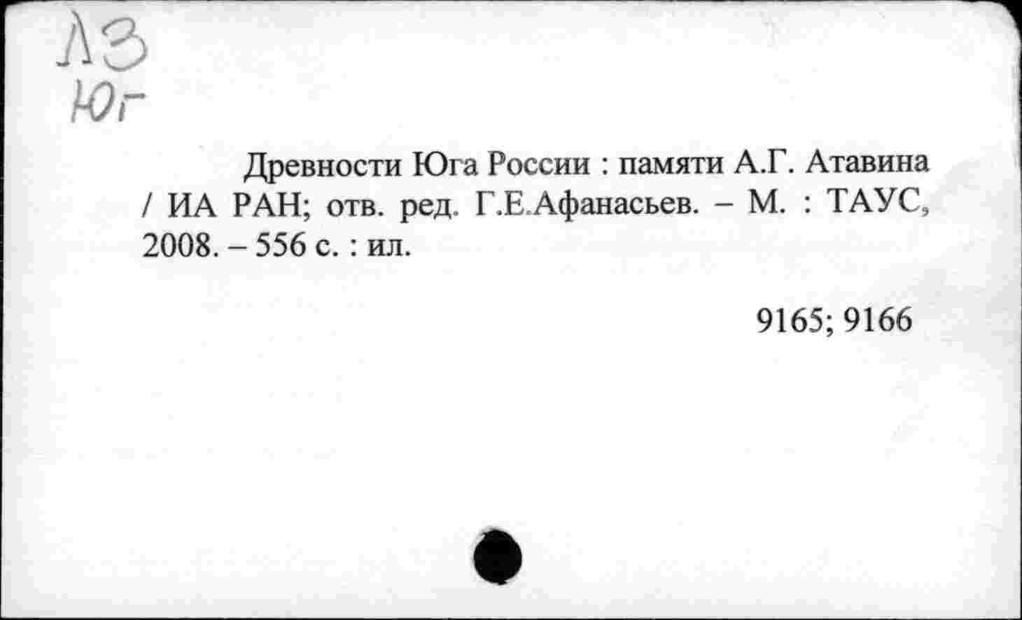 ﻿л з
Юг
Древности Юга России : памяти А.Г. Атавина / ИА РАН; отв. ред. Г.Е.Афанасьев. - М. : ТАУС, 2008. - 556 с. : ил.
9165; 9166